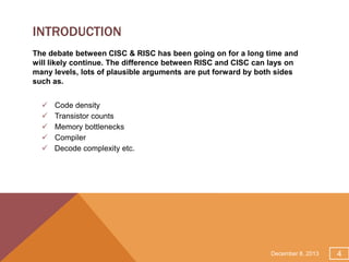 INTRODUCTION
The debate between CISC & RISC has been going on for a long time and
will likely continue. The difference between RISC and CISC can lays on
many levels, lots of plausible arguments are put forward by both sides
such as.






Code density
Transistor counts
Memory bottlenecks
Compiler
Decode complexity etc.

December 8, 2013

4

 
