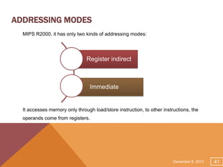ADDRESSING MODES
MIPS R2000, it has only two kinds of addressing modes:

Register indirect

Immediate

It accesses memory only through load/store instruction, to other instructions, the
operands come from registers.

December 8, 2013

41

 