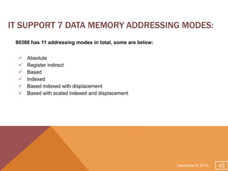 IT SUPPORT 7 DATA MEMORY ADDRESSING MODES:
80386 has 11 addressing modes in total, some are below:








Absolute
Register indirect
Based
Indexed
Based indexed with displacement
Based with scaled indexed and displacement

December 8, 2013

43

 