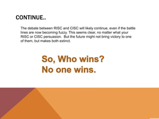 CONTINUE..
The debate between RISC and CISC will likely continue, even if the battle
lines are now becoming fuzzy. This seems clear, no matter what your
RISC or CISC persuasion. But the future might not bring victory to one
of them, but makes both extinct.

 