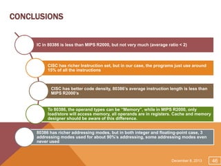 CONCLUSIONS

IC in 80386 is less than MIPS R2000, but not very much (average ratio < 2)

CISC has richer Instruction set, but in our case, the programs just use around
15% of all the instructions

CISC has better code density, 80386’s average instruction length is less than
MIPS R2000’s

To 80386, the operand types can be “Memory”, while in MIPS R2000, only
load/store will access memory, all operands are in registers. Cache and memory
designer should be aware of this difference.
80386 has richer addressing modes, but in both integer and floating-point case, 3
addressing modes used for about 90%’s addressing, some addressing modes even
never used

December 8, 2013

46

 