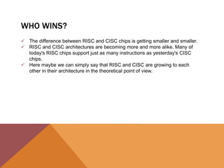 WHO WINS?
 The difference between RISC and CISC chips is getting smaller and smaller.
 RISC and CISC architectures are becoming more and more alike. Many of
today's RISC chips support just as many instructions as yesterday's CISC
chips.
 Here maybe we can simply say that RISC and CISC are growing to each
other in their architecture in the theoretical point of view.

 