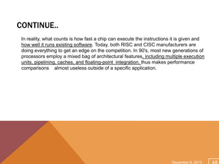 CONTINUE..
In reality, what counts is how fast a chip can execute the instructions it is given and
how well it runs existing software. Today, both RISC and CISC manufacturers are
doing everything to get an edge on the competition. In 90's, most new generations of
processors employ a mixed bag of architectural features, including multiple execution
units, pipelining, caches, and floating-point integration, thus makes performance
comparisons almost useless outside of a specific application.

December 8, 2013

 