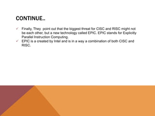 CONTINUE..
 Finally, They point out that the biggest threat for CISC and RISC might not
be each other, but a new technology called EPIC. EPIC stands for Explicitly
Parallel Instruction Computing.
 EPIC is a created by Intel and is in a way a combination of both CISC and
RISC.

 