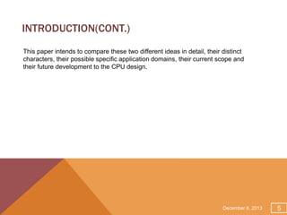 INTRODUCTION(CONT.)
This paper intends to compare these two different ideas in detail, their distinct
characters, their possible specific application domains, their current scope and
their future development to the CPU design.

December 8, 2013

5

 