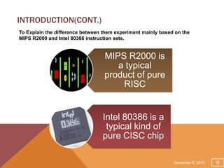 INTRODUCTION(CONT.)
To Explain the difference between them experiment mainly based on the
MIPS R2000 and Intel 80386 instruction sets.

MIPS R2000 is
a typical
product of pure
RISC

Intel 80386 is a
typical kind of
pure CISC chip
December 8, 2013

6

 