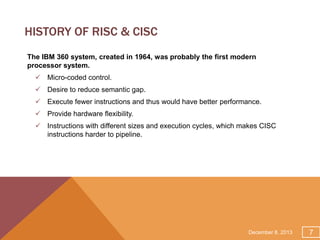 HISTORY OF RISC & CISC
The IBM 360 system, created in 1964, was probably the first modern
processor system.
 Micro-coded control.
 Desire to reduce semantic gap.
 Execute fewer instructions and thus would have better performance.
 Provide hardware flexibility.
 Instructions with different sizes and execution cycles, which makes CISC
instructions harder to pipeline.

December 8, 2013

7

 