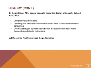 HISTORY (CONT.)
In the middle of 70's people began to doubt the design philosophy behind
CISC with:
 Complex instructions sets.
 Decoding and execution of such instructions were complicated and timeconsuming.
 Overhead brought by them slowed down the execution of those more
frequently used simple instructions.
All these may finally decrease the performance

December 8, 2013

8

 