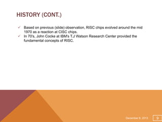 HISTORY (CONT.)
 Based on previous (slide) observation, RISC chips evolved around the mid
1970 as a reaction at CISC chips.
 In 70's, John Cocke at IBM's T.J Watson Research Center provided the
fundamental concepts of RISC.

December 8, 2013

9

 