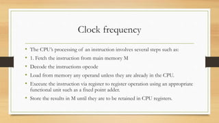 Clock frequency
• The CPU’s processing of an instruction involves several steps such as:
• 1. Fetch the instruction from main memory M
• Decode the instructions opcode
• Load from memory any operand unless they are already in the CPU.
• Execute the instruction via register to register operation using an appropriate
functional unit such as a fixed point adder.
• Store the results in M until they are to be retained in CPU registers.
 