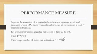 PERFORMANCE MEASURE
Suppose the execution of a particular benchmark program or set of such
programs Q on a CPU takes T seconds and involves an execution of a total N
machine instructions.
Let average instructions executed per second is denoted by IPS.
Then T=N/IPS
The average number of cycles per instruction IPS
f
CPI
6
10

 