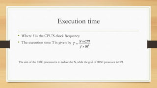 Execution time
• Where f is the CPU’S clock frequency.
• The execution time T is given by
6
10


f
CPIN
T
The aim of the CISC processor is to reduce the N, while the goal of RISC processor is CPI.
 