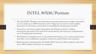 INTEL 80X86/Pentium
• The intel 80x86/ Pentium series illustrates the trend towards more complex instruction
set. It is made up of 20000 transistors with 1 Mega byte of memory and complete
instruction set and had no instructions for handling the floating pont numbers.
• Twenty five years later its direct descendent, the Pentium contains 3 million
instructions, processed 32 bit and 64 bit words directly and executed a comprehensive
set of floating point instructions.
• The Pentium accumulates most of the architectural features of its various predecessors
with little or no modification, programs written for earlier 80x86 series machines.
• Reflecting these characterestics, the 80x86, 680x0 and most older computer series have
been called complex instruction set computer.
 