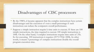 Disadvantages of CISC processors
• By the 1980’s, it became apparent that the complex instructions have certain
disadvantages and the execution of even a small percentage if such
instructions can reduce the computers overall performance.
• Suppose a simple instruction require k time units to execute. If there are 100
simple instructions, the time required to execute 100 simple instructions is
100k. On the other hand, 5 complex instructions require time units of 21k.
So for executing 100 instructions it requires (21*5+95)k=200k. In other
words, it means 5 percentage of complex instructions double the overall
program execution time.
 