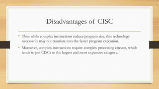 Disadvantages of CISC
• Thus while complex instructions reduce program size, this technology
necessarily may not translate into the faster program execution.
• Moreover, complex instructions require complex processing circuits, which
tends to put CISCs in the largest and most expensive category.
 