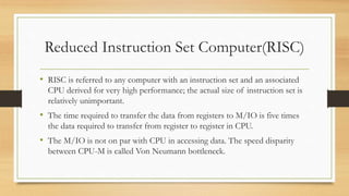 Reduced Instruction Set Computer(RISC)
• RISC is referred to any computer with an instruction set and an associated
CPU derived for very high performance; the actual size of instruction set is
relatively unimportant.
• The time required to transfer the data from registers to M/IO is five times
the data required to transfer from register to register in CPU.
• The M/IO is not on par with CPU in accessing data. The speed disparity
between CPU-M is called Von Neumann bottleneck.
 
