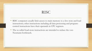 RISC
• RISC computers usually limit access to main memory to a few store and load
instructions; other instructions including all data processing and program-
control instructions have their operands in CPU registers.
• The so called load-store instructions are intended to reduce the von-
Neumann bottleneck.
 