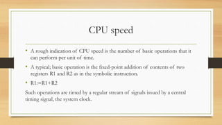 CPU speed
• A rough indication of CPU speed is the number of basic operations that it
can perform per unit of time.
• A typical; basic operation is the fixed-point addition of contents of two
registers R1 and R2 as in the symbolic instruction.
• R1:=R1+R2
Such operations are timed by a regular stream of signals issued by a central
timing signal, the system clock.
 