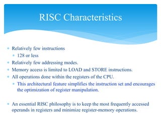 RISC Characteristics 
 Relatively few instructions 
 128 or less 
 Relatively few addressing modes. 
 Memory access is limited to LOAD and STORE instructions. 
 All operations done within the registers of the CPU. 
 This architectural feature simplifies the instruction set and encourages 
the optimization of register manipulation. 
 An essential RISC philosophy is to keep the most frequently accessed 
operands in registers and minimize register-memory operations. 
 