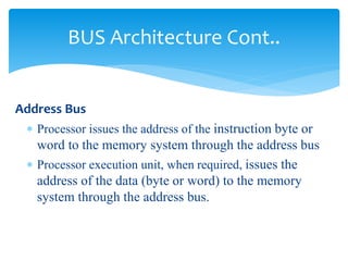 BUS Architecture Cont.. 
Address Bus 
 Processor issues the address of the instruction byte or 
word to the memory system through the address bus 
 Processor execution unit, when required, issues the 
address of the data (byte or word) to the memory 
system through the address bus. 
 
