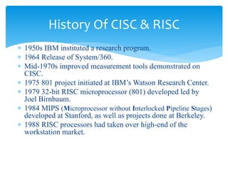 History Of CISC & RISC 
 1950s IBM instituted a research program. 
 1964 Release of System/360. 
 Mid-1970s improved measurement tools demonstrated on 
CISC. 
 1975 801 project initiated at IBM’s Watson Research Center. 
 1979 32-bit RISC microprocessor (801) developed led by 
Joel Birnbaum. 
 1984 MIPS (Microprocessor without Interlocked Pipeline Stages) 
developed at Stanford, as well as projects done at Berkeley. 
 1988 RISC processors had taken over high-end of the 
workstation market. 
 