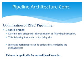 Pipeline Architecture Cont.. 
Optimization of RISC Pipelining: 
 Delayed branch: 
 Does not take effect until after execution of following instruction. 
 This following instruction is the delay slot. 
 Increased performance can be achieved by reordering the 
instructions!!! 
This can be applicable for unconditional branches. 
 