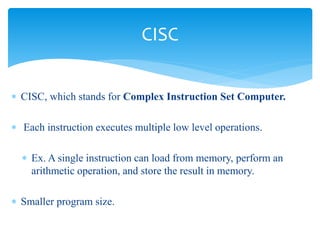  CISC, which stands for Complex Instruction Set Computer. 
 Each instruction executes multiple low level operations. 
 Ex. A single instruction can load from memory, perform an 
arithmetic operation, and store the result in memory. 
 Smaller program size. 
CISC 
 