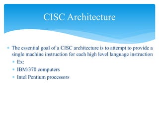 CISC Architecture 
 The essential goal of a CISC architecture is to attempt to provide a 
single machine instruction for each high level language instruction 
 Ex: 
 IBM/370 computers 
 Intel Pentium processors 
 