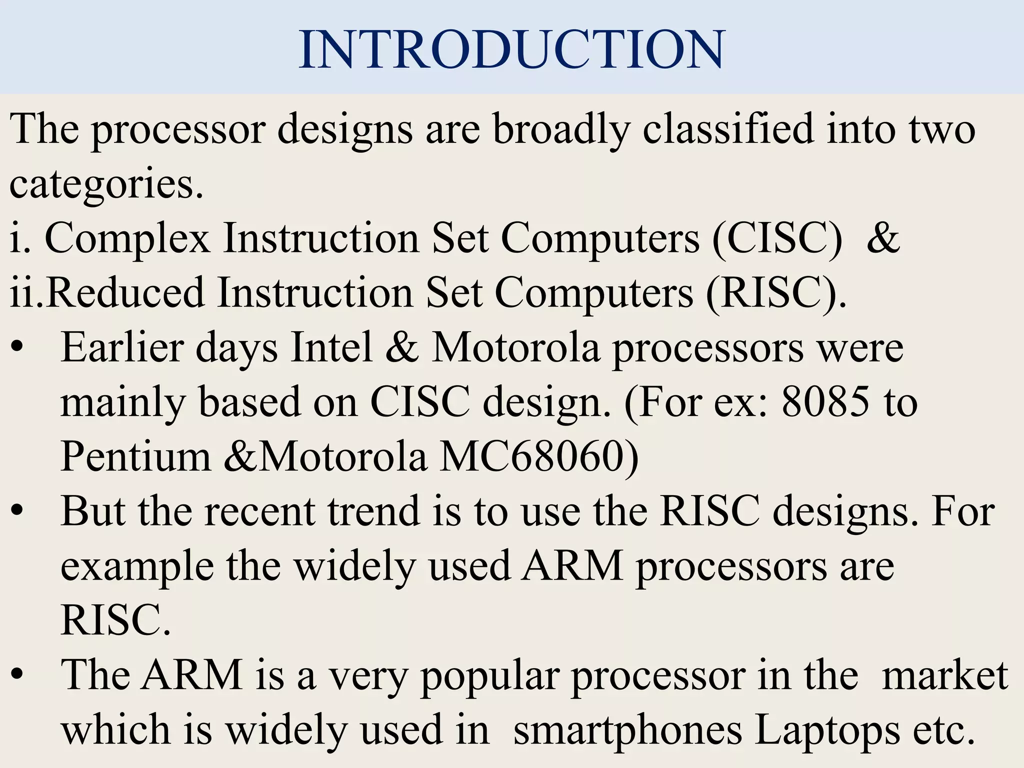 INTRODUCTION
The processor designs are broadly classified into two
categories.
i. Complex Instruction Set Computers (CISC) &
ii.Reduced Instruction Set Computers (RISC).
• Earlier days Intel & Motorola processors were
mainly based on CISC design. (For ex: 8085 to
Pentium &Motorola MC68060)
• But the recent trend is to use the RISC designs. For
example the widely used ARM processors are
RISC.
• The ARM is a very popular processor in the market
which is widely used in smartphones Laptops etc.
 