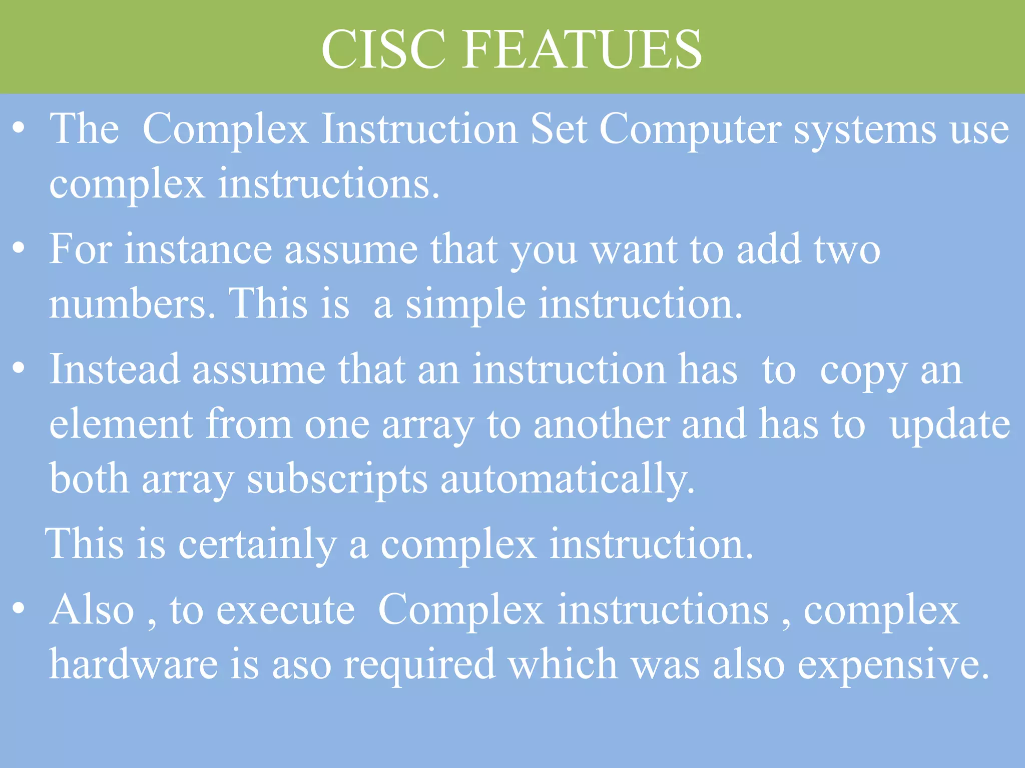 CISC FEATUES
• The Complex Instruction Set Computer systems use
complex instructions.
• For instance assume that you want to add two
numbers. This is a simple instruction.
• Instead assume that an instruction has to copy an
element from one array to another and has to update
both array subscripts automatically.
This is certainly a complex instruction.
• Also , to execute Complex instructions , complex
hardware is aso required which was also expensive.
 