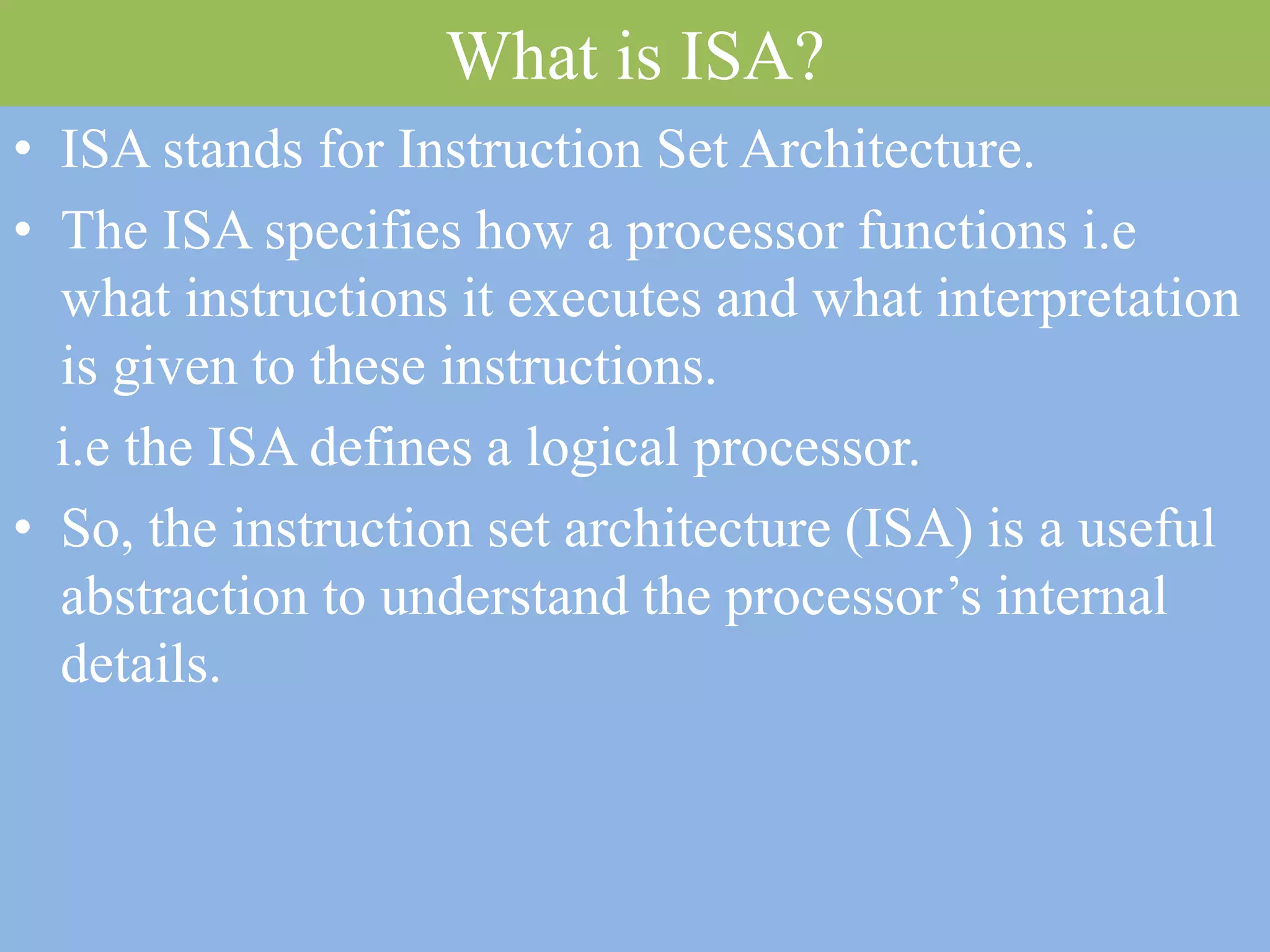 What is ISA?
• ISA stands for Instruction Set Architecture.
• The ISA specifies how a processor functions i.e
what instructions it executes and what interpretation
is given to these instructions.
i.e the ISA defines a logical processor.
• So, the instruction set architecture (ISA) is a useful
abstraction to understand the processor’s internal
details.
 