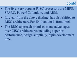 contd
• The five very popular RISC processors are MIPS,
SPARC, PowerPC, Itanium, and ARM.
• Its clear from the above thatIntel has also shifted to
RISC architecture.For Ex: Itanium is from Intel.
• The RISC approach promises many advantages
over CISC architectures including superior
performance, design simplicity, rapid development
time.
 