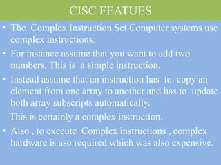 CISC FEATUES
• The Complex Instruction Set Computer systems use
complex instructions.
• For instance assume that you want to add two
numbers. This is a simple instruction.
• Instead assume that an instruction has to copy an
element from one array to another and has to update
both array subscripts automatically.
This is certainly a complex instruction.
• Also , to execute Complex instructions , complex
hardware is aso required which was also expensive.
 