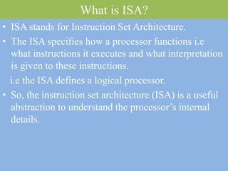 What is ISA?
• ISA stands for Instruction Set Architecture.
• The ISA specifies how a processor functions i.e
what instructions it executes and what interpretation
is given to these instructions.
i.e the ISA defines a logical processor.
• So, the instruction set architecture (ISA) is a useful
abstraction to understand the processor’s internal
details.
 