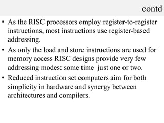 contd
• As the RISC processors employ register-to-register
instructions, most instructions use register-based
addressing.
• As only the load and store instructions are used for
memory access RISC designs provide very few
addressing modes: some time just one or two.
• Reduced instruction set computers aim for both
simplicity in hardware and synergy between
architectures and compilers.
 