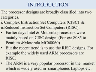 INTRODUCTION
The processor designs are broadly classified into two
categories.
i. Complex Instruction Set Computers (CISC)...