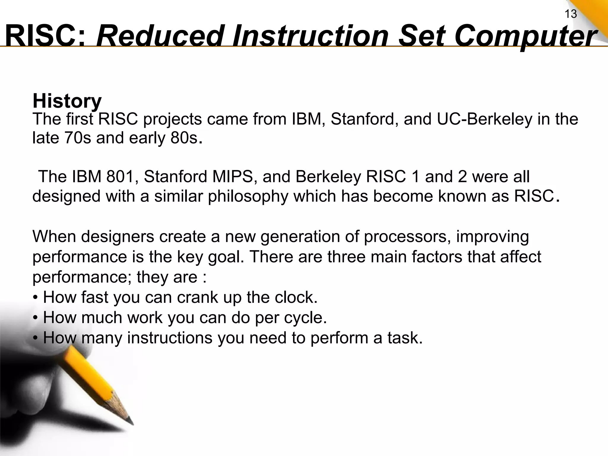13
RISC: Reduced Instruction Set Computer
History
The first RISC projects came from IBM, Stanford, and UC-Berkeley in the
late 70s and early 80s.
The IBM 801, Stanford MIPS, and Berkeley RISC 1 and 2 were all
designed with a similar philosophy which has become known as RISC.
When designers create a new generation of processors, improving
performance is the key goal. There are three main factors that affect
performance; they are :
• How fast you can crank up the clock.
• How much work you can do per cycle.
• How many instructions you need to perform a task.
 