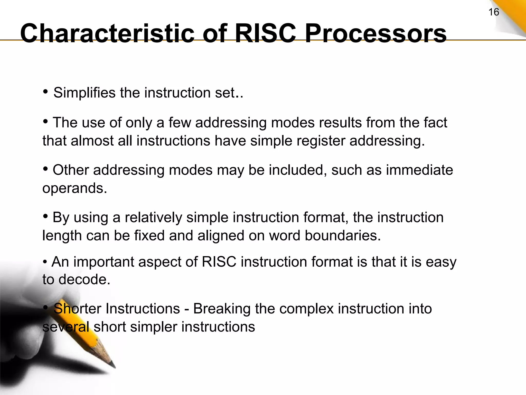16
Characteristic of RISC Processors
• Simplifies the instruction set..
• The use of only a few addressing modes results from the fact
that almost all instructions have simple register addressing.
• Other addressing modes may be included, such as immediate
operands.
• By using a relatively simple instruction format, the instruction
length can be fixed and aligned on word boundaries.
• An important aspect of RISC instruction format is that it is easy
to decode.
• Shorter Instructions - Breaking the complex instruction into
several short simpler instructions
 
