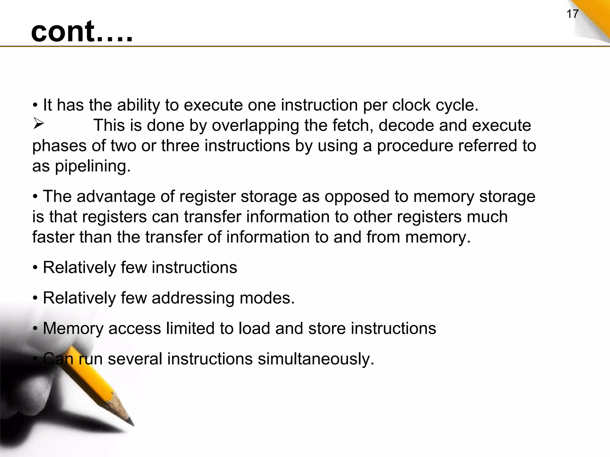 17
cont….
• It has the ability to execute one instruction per clock cycle.
 This is done by overlapping the fetch, decode and execute
phases of two or three instructions by using a procedure referred to
as pipelining.
• The advantage of register storage as opposed to memory storage
is that registers can transfer information to other registers much
faster than the transfer of information to and from memory.
• Relatively few instructions
• Relatively few addressing modes.
• Memory access limited to load and store instructions
• Can run several instructions simultaneously.
 