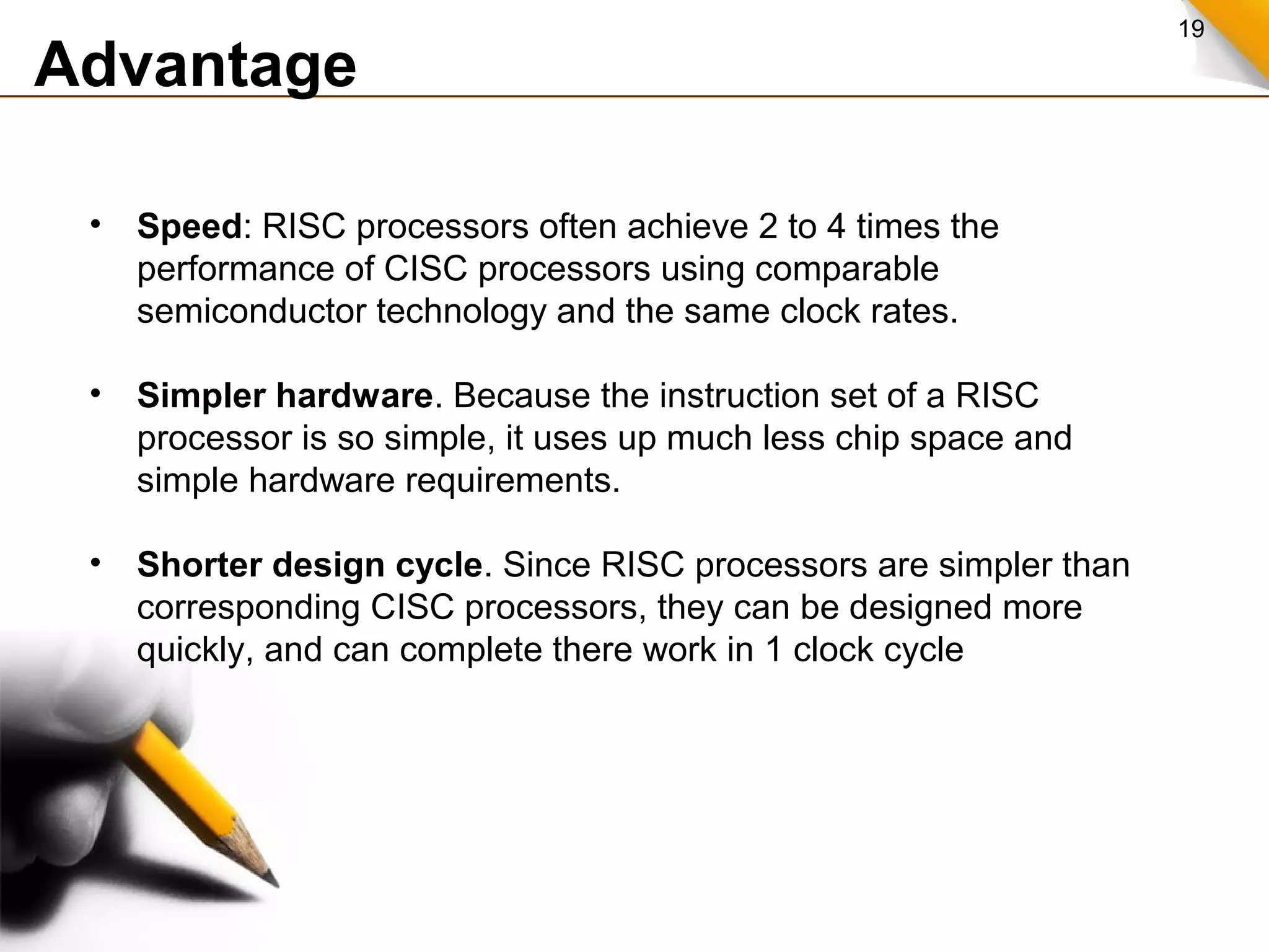 19
Advantage
• Speed: RISC processors often achieve 2 to 4 times the
performance of CISC processors using comparable
semiconductor technology and the same clock rates.
• Simpler hardware. Because the instruction set of a RISC
processor is so simple, it uses up much less chip space and
simple hardware requirements.
• Shorter design cycle. Since RISC processors are simpler than
corresponding CISC processors, they can be designed more
quickly, and can complete there work in 1 clock cycle
 