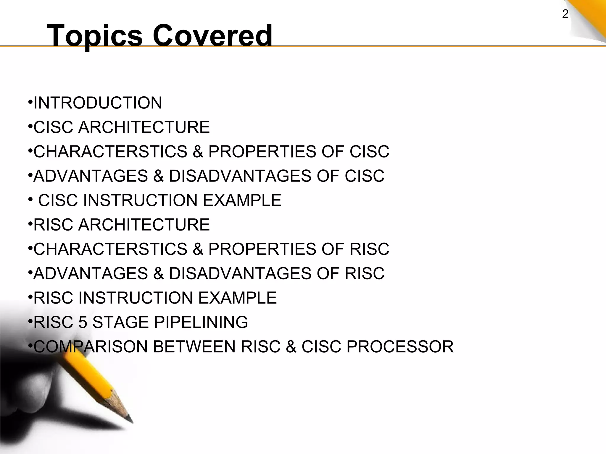 2
Topics Covered
•INTRODUCTION
•CISC ARCHITECTURE
•CHARACTERSTICS & PROPERTIES OF CISC
•ADVANTAGES & DISADVANTAGES OF CISC
• CISC INSTRUCTION EXAMPLE
•RISC ARCHITECTURE
•CHARACTERSTICS & PROPERTIES OF RISC
•ADVANTAGES & DISADVANTAGES OF RISC
•RISC INSTRUCTION EXAMPLE
•RISC 5 STAGE PIPELINING
•COMPARISON BETWEEN RISC & CISC PROCESSOR
 