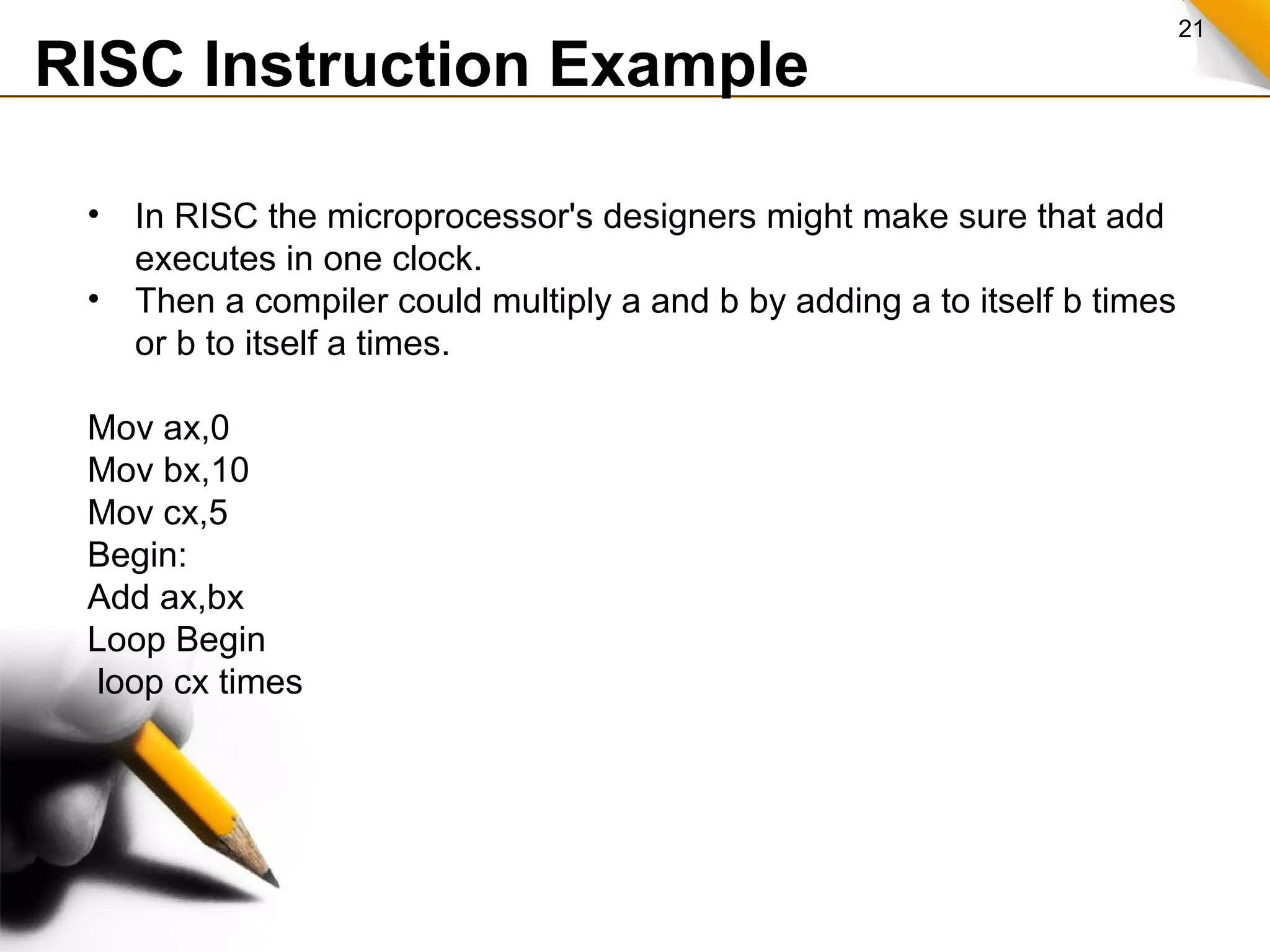 21
RISC Instruction Example
• In RISC the microprocessor's designers might make sure that add
executes in one clock.
• Then a compiler could multiply a and b by adding a to itself b times
or b to itself a times.
Mov ax,0
Mov bx,10
Mov cx,5
Begin:
Add ax,bx
Loop Begin
loop cx times
 