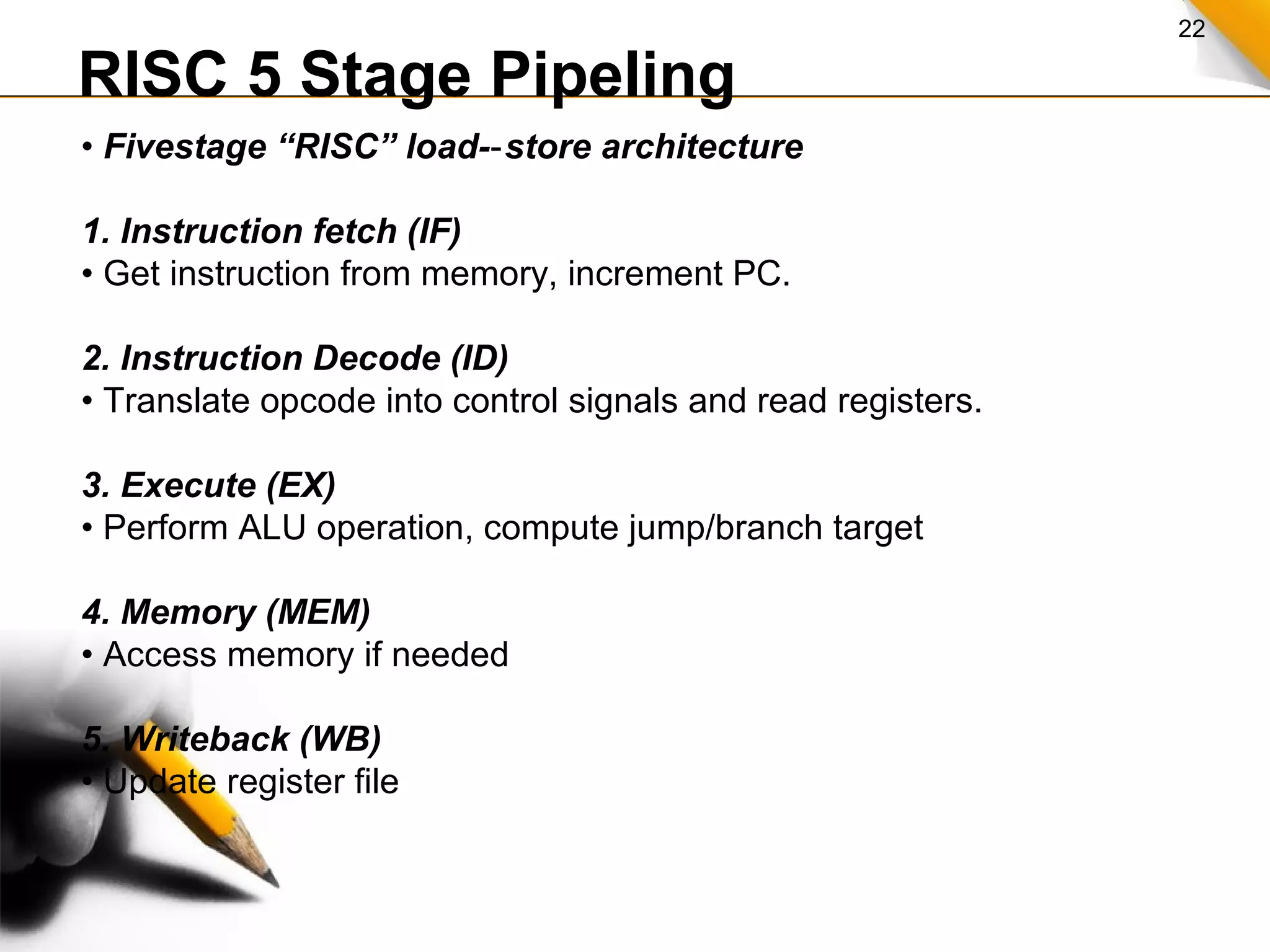 22
RISC 5 Stage Pipeling
• Fivestage “RISC” load- store architecture‐
1. Instruction fetch (IF)
• Get instruction from memory, increment PC.
2. Instruction Decode (ID)
• Translate opcode into control signals and read registers.
3. Execute (EX)
• Perform ALU operation, compute jump/branch target
4. Memory (MEM)
• Access memory if needed
5. Writeback (WB)
• Update register file
 