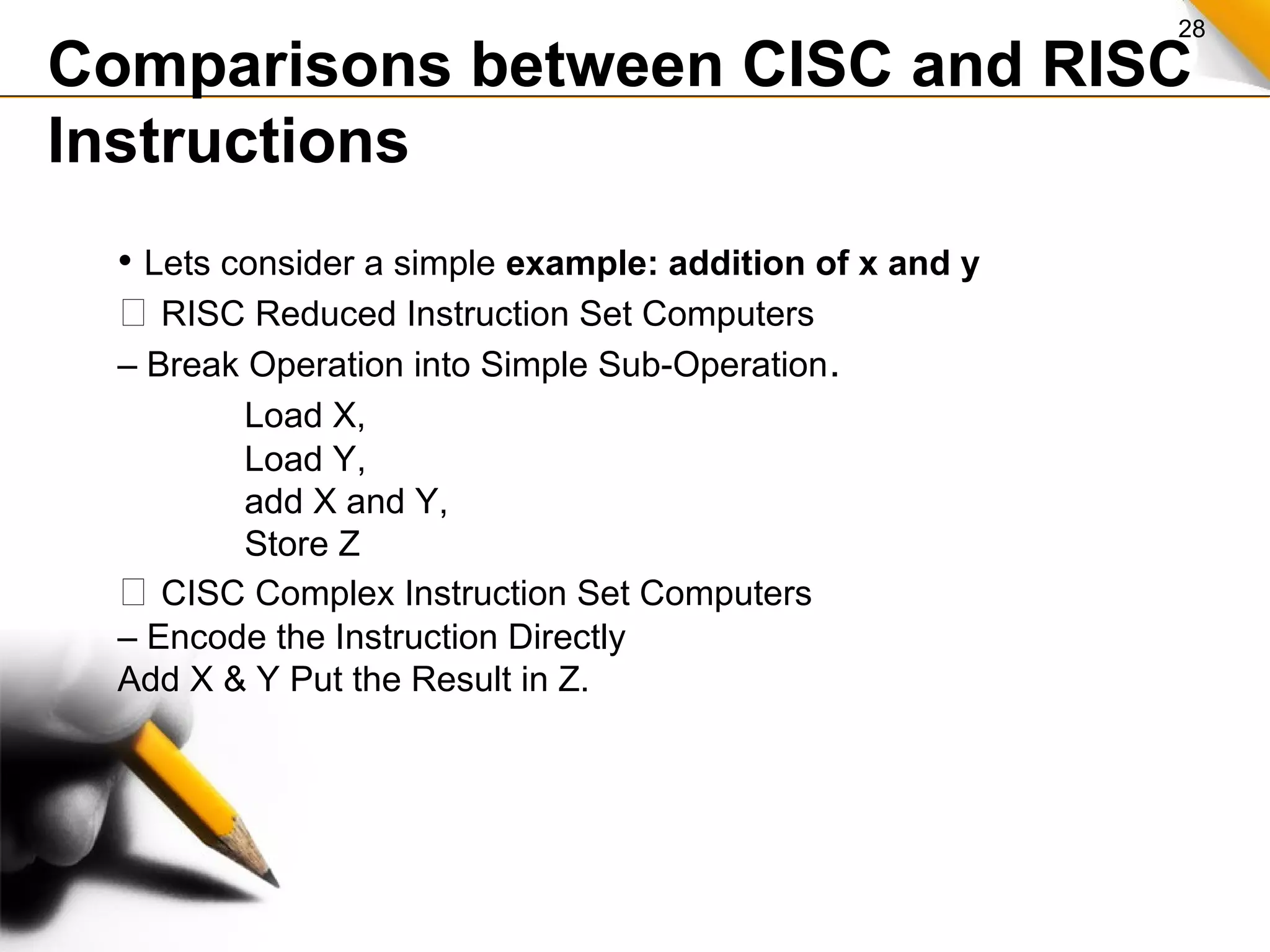 28
Comparisons between CISC and RISC
Instructions
• Lets consider a simple example: addition of x and y
 RISC Reduced Instruction Set Computers
– Break Operation into Simple Sub-Operation.
Load X,
Load Y,
add X and Y,
Store Z
 CISC Complex Instruction Set Computers
– Encode the Instruction Directly
Add X & Y Put the Result in Z.
 