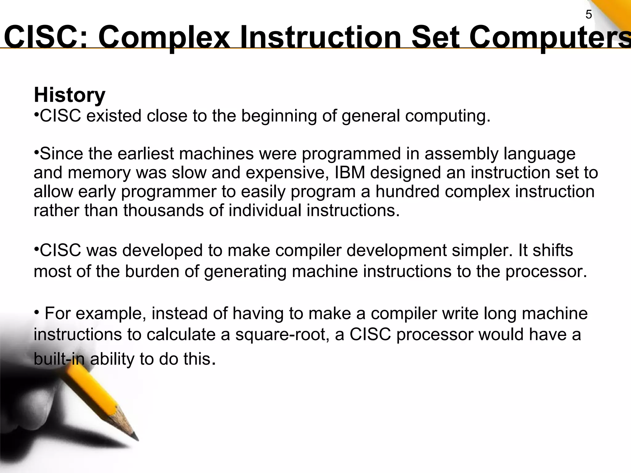5
CISC: Complex Instruction Set Computers
History
•CISC existed close to the beginning of general computing.
•Since the earliest machines were programmed in assembly language
and memory was slow and expensive, IBM designed an instruction set to
allow early programmer to easily program a hundred complex instruction
rather than thousands of individual instructions.
•CISC was developed to make compiler development simpler. It shifts
most of the burden of generating machine instructions to the processor.
• For example, instead of having to make a compiler write long machine
instructions to calculate a square-root, a CISC processor would have a
built-in ability to do this.
 