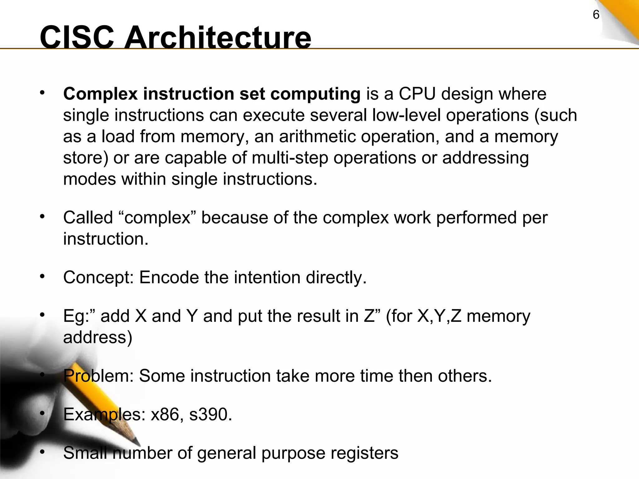 6
CISC Architecture
• Complex instruction set computing is a CPU design where
single instructions can execute several low-level operations (such
as a load from memory, an arithmetic operation, and a memory
store) or are capable of multi-step operations or addressing
modes within single instructions.
• Called “complex” because of the complex work performed per
instruction.
• Concept: Encode the intention directly.
• Eg:” add X and Y and put the result in Z” (for X,Y,Z memory
address)
• Problem: Some instruction take more time then others.
• Examples: x86, s390.
• Small number of general purpose registers
 
