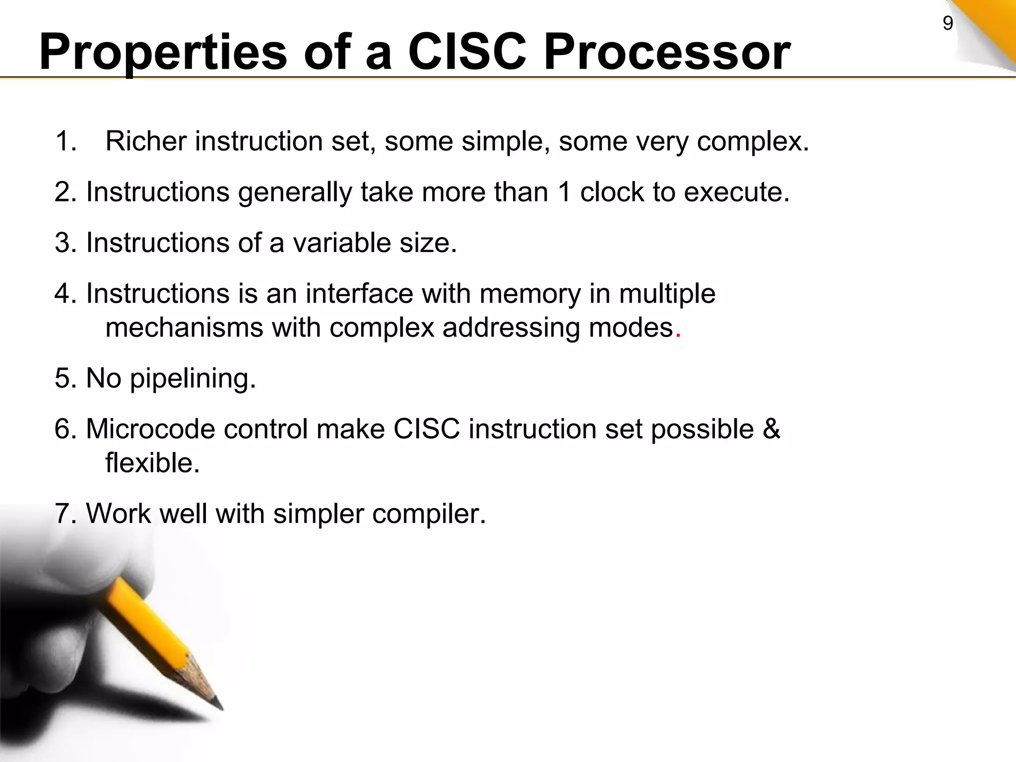 9
Properties of a CISC Processor
1. Richer instruction set, some simple, some very complex.
2. Instructions generally take more than 1 clock to execute.
3. Instructions of a variable size.
4. Instructions is an interface with memory in multiple
mechanisms with complex addressing modes.
5. No pipelining.
6. Microcode control make CISC instruction set possible &
flexible.
7. Work well with simpler compiler.
 