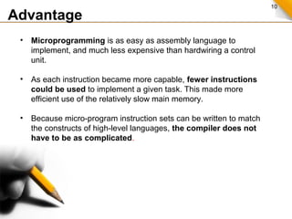 10
Advantage
• Microprogramming is as easy as assembly language to
implement, and much less expensive than hardwiring a control
unit.
• As each instruction became more capable, fewer instructions
could be used to implement a given task. This made more
efficient use of the relatively slow main memory.
• Because micro-program instruction sets can be written to match
the constructs of high-level languages, the compiler does not
have to be as complicated.
 