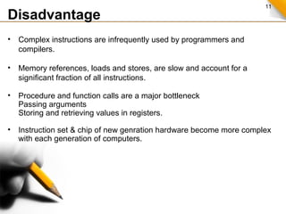 11
Disadvantage
• Complex instructions are infrequently used by programmers and
compilers.
• Memory references, loads and stores, are slow and account for a
significant fraction of all instructions.
• Procedure and function calls are a major bottleneck
Passing arguments
Storing and retrieving values in registers.
• Instruction set & chip of new genration hardware become more complex
with each generation of computers.
 