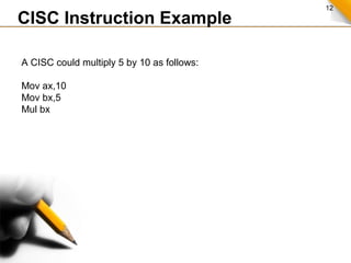 12
A CISC could multiply 5 by 10 as follows:
Mov ax,10
Mov bx,5
Mul bx
CISC Instruction Example
 